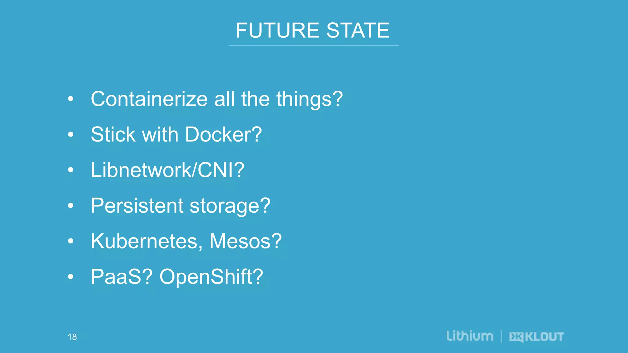 FUTURE STATE
• Containerize all the things?
• Stick with Docker?
• Libnetwork/CNI?
• Persistent storage?
• Kubernetes, Mesos?
• PaaS? OpenShift?
18
 