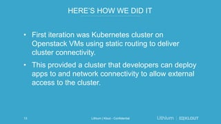 HERE’S HOW WE DID IT
• First iteration was Kubernetes cluster on
Openstack VMs using static routing to deliver
cluster connectivity.
• This provided a cluster that developers can deploy
apps to and network connectivity to allow external
access to the cluster.
Lithium | Klout - Confidential13
 