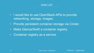 WISH LIST
• I would like to use OpenStack APIs to provide
networking, storage, images.
• Provide persistent container storage via Cinder.
• Make Glance/Swift a container registry.
• Container registry as a service.
Lithium | Klout - Confidential21
 