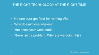 THE RIGHT TECHNOLOGY AT THE RIGHT TIME
• No one ever got fired for running VMs
• Who doesn’t love whales?
• You know your work loads
• There isn’t a problem. Why are we doing this?
6
 