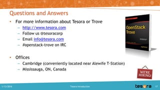 Questions and Answers
• For more information about Tesora or Trove
– http://www.tesora.com
– Follow us @tesoracorp
– Email info@tesora.com
– #openstack-trove on IRC
• Offices
– Cambridge (conveniently located near Alewife T-Station)
– Mississauga, ON, Canada
1/13/2016 Tesora Introduction 17
 