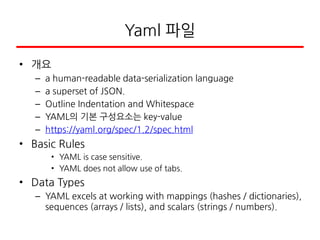 Yaml 파일
• 개요
– a human-readable data-serialization language
– a superset of JSON.
– Outline Indentation and Whitespace
– YAML의 기본 구성요소는 key-value
– https://yaml.org/spec/1.2/spec.html
• Basic Rules
• YAML is case sensitive.
• YAML does not allow use of tabs.
• Data Types
– YAML excels at working with mappings (hashes / dictionaries),
sequences (arrays / lists), and scalars (strings / numbers).
 