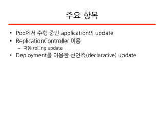 주요 항목
• Pod에서 수행 중인 application의 update
• ReplicationController 이용
– 자동 rolling update
• Deployment를 이용한 선언적(declarative) update
 