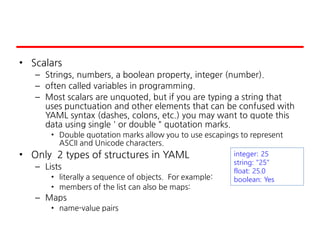 • Scalars
– Strings, numbers, a boolean property, integer (number).
– often called variables in programming.
– Most scalars are unquoted, but if you are typing a string that
uses punctuation and other elements that can be confused with
YAML syntax (dashes, colons, etc.) you may want to quote this
data using single ' or double " quotation marks.
• Double quotation marks allow you to use escapings to represent
ASCII and Unicode characters.
• Only 2 types of structures in YAML
– Lists
• literally a sequence of objects. For example:
• members of the list can also be maps:
– Maps
• name-value pairs
integer: 25
string: "25"
float: 25.0
boolean: Yes
 
