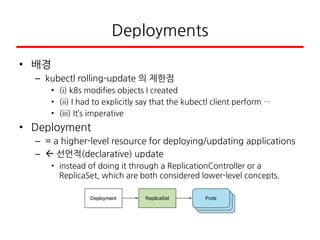 Deployments
• 배경
– kubectl rolling-update 의 제한점
• (i) k8s modifies objects I created
• (ii) I had to explicitly say that the kubectl client perform …
• (iii) It’s imperative
• Deployment
– = a higher-level resource for deploying/updating applications
–  선언적(declarative) update
• instead of doing it through a ReplicationController or a
ReplicaSet, which are both considered lower-level concepts.
 