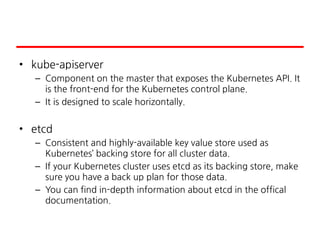 • kube-apiserver
– Component on the master that exposes the Kubernetes API. It
is the front-end for the Kubernetes control plane.
– It is designed to scale horizontally.
• etcd
– Consistent and highly-available key value store used as
Kubernetes’ backing store for all cluster data.
– If your Kubernetes cluster uses etcd as its backing store, make
sure you have a back up plan for those data.
– You can find in-depth information about etcd in the offical
documentation.
 