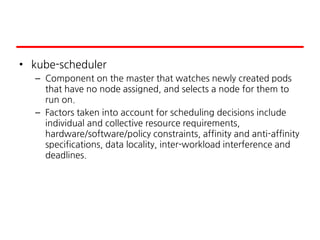 • kube-scheduler
– Component on the master that watches newly created pods
that have no node assigned, and selects a node for them to
run on.
– Factors taken into account for scheduling decisions include
individual and collective resource requirements,
hardware/software/policy constraints, affinity and anti-affinity
specifications, data locality, inter-workload interference and
deadlines.
 