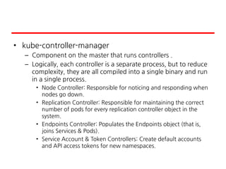 • kube-controller-manager
– Component on the master that runs controllers .
– Logically, each controller is a separate process, but to reduce
complexity, they are all compiled into a single binary and run
in a single process.
• Node Controller: Responsible for noticing and responding when
nodes go down.
• Replication Controller: Responsible for maintaining the correct
number of pods for every replication controller object in the
system.
• Endpoints Controller: Populates the Endpoints object (that is,
joins Services & Pods).
• Service Account & Token Controllers: Create default accounts
and API access tokens for new namespaces.
 