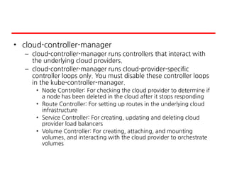 • cloud-controller-manager
– cloud-controller-manager runs controllers that interact with
the underlying cloud providers.
– cloud-controller-manager runs cloud-provider-specific
controller loops only. You must disable these controller loops
in the kube-controller-manager.
• Node Controller: For checking the cloud provider to determine if
a node has been deleted in the cloud after it stops responding
• Route Controller: For setting up routes in the underlying cloud
infrastructure
• Service Controller: For creating, updating and deleting cloud
provider load balancers
• Volume Controller: For creating, attaching, and mounting
volumes, and interacting with the cloud provider to orchestrate
volumes
 