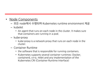 • Node Components
– 모든 node에서 수행되며 Kubernetes runtime environment 제공
– kubelet
• An agent that runs on each node in the cluster. It makes sure
that containers are running in a pod.
– kube-proxy
• kube-proxy is a network proxy that runs on each node in the
cluster.
– Container Runtime
• the software that is responsible for running containers.
• Kubernetes supports several container runtimes: Docker,
containerd, cri-o, rktlet and any implementation of the
Kubernetes CRI (Container Runtime Interface)
 