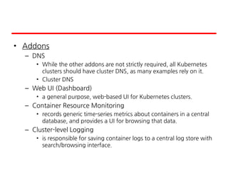 • Addons
– DNS
• While the other addons are not strictly required, all Kubernetes
clusters should have cluster DNS, as many examples rely on it.
• Cluster DNS
– Web UI (Dashboard)
• a general purpose, web-based UI for Kubernetes clusters.
– Container Resource Monitoring
• records generic time-series metrics about containers in a central
database, and provides a UI for browsing that data.
– Cluster-level Logging
• is responsible for saving container logs to a central log store with
search/browsing interface.
 