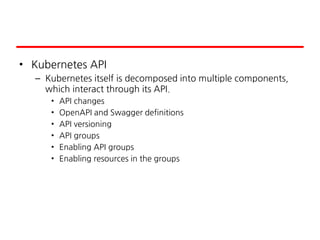 • Kubernetes API
– Kubernetes itself is decomposed into multiple components,
which interact through its API.
• API changes
• OpenAPI and Swagger definitions
• API versioning
• API groups
• Enabling API groups
• Enabling resources in the groups
 