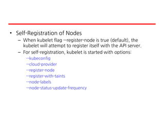• Self-Registration of Nodes
– When kubelet flag --register-node is true (default), the
kubelet will attempt to register itself with the API server.
– For self-registration, kubelet is started with options:
--kubeconfig
--cloud-provider
--register-node
--register-with-taints
--node-labels
--node-status-update-frequency
 