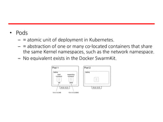 • Pods
– = atomic unit of deployment in Kubernetes.
– = abstraction of one or many co-located containers that share
the same Kernel namespaces, such as the network namespace.
– No equivalent exists in the Docker SwarmKit.
 