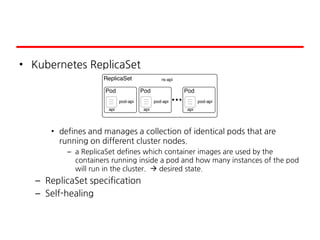 • Kubernetes ReplicaSet
• defines and manages a collection of identical pods that are
running on different cluster nodes.
– a ReplicaSet defines which container images are used by the
containers running inside a pod and how many instances of the pod
will run in the cluster.  desired state.
– ReplicaSet specification
– Self-healing
 