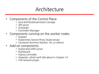 Architecture
• Components of the Control Plane
• etcd distributed persistent storage
• API server
• Scheduler
• Controller Manager
• Components running on the worker nodes
• Kubelet
• Kubernetes Service Proxy (kube-proxy)
• Container Runtime (Docker, rkt, or others)
• Add-on components
• Kubernetes DNS server
• Dashboard
• Ingress controller
• Heapster, which we’ll talk about in chapter 14
• CNI network plugin
 