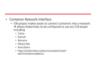 • Container Network Interface
– CNI project makes easier to connect containers into a network.
 allows Kubernetes to be configured to use any CNI plugin
including
• Calico
• Flannel
• Romana
• Weave Net
• And others
• https://kubernetes.io/docs/concepts/cluster-
administration/addons/.
 