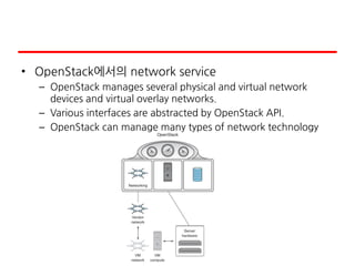 • OpenStack에서의 network service
– OpenStack manages several physical and virtual network
devices and virtual overlay networks.
– Various interfaces are abstracted by OpenStack API.
– OpenStack can manage many types of network technology
 