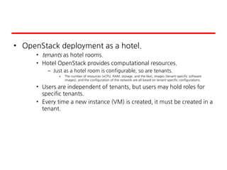 • OpenStack deployment as a hotel.
• tenants as hotel rooms.
• Hotel OpenStack provides computational resources.
– Just as a hotel room is configurable, so are tenants.
» The number of resources (vCPU, RAM, storage, and the like), images (tenant-specific software
images), and the configuration of the network are all based on tenant-specific configurations.
• Users are independent of tenants, but users may hold roles for
specific tenants.
• Every time a new instance (VM) is created, it must be created in a
tenant.
 