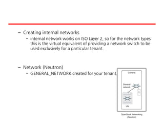 – Creating internal networks
• internal network works on ISO Layer 2, so for the network types
this is the virtual equivalent of providing a network switch to be
used exclusively for a particular tenant.
– Network (Neutron)
• GENERAL_NETWORK created for your tenant.
 