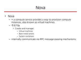 Nova
• Nova
– = a compute service provides a way to provision compute
instances, also known as virtual machines.
– 주요기능
• Create and manage:
– Virtual machines
– Bare metal servers
– System containers
– internally communicate via RPC message-passing mechanisms.
 