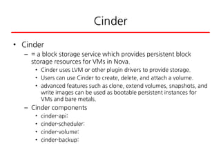 Cinder
• Cinder
– = a block storage service which provides persistent block
storage resources for VMs in Nova.
• Cinder uses LVM or other plugin drivers to provide storage.
• Users can use Cinder to create, delete, and attach a volume.
• advanced features such as clone, extend volumes, snapshots, and
write images can be used as bootable persistent instances for
VMs and bare metals.
– Cinder components
• cinder-api:
• cinder-scheduler:
• cinder-volume:
• cinder-backup:
 