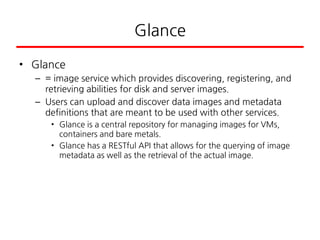 Glance
• Glance
– = image service which provides discovering, registering, and
retrieving abilities for disk and server images.
– Users can upload and discover data images and metadata
definitions that are meant to be used with other services.
• Glance is a central repository for managing images for VMs,
containers and bare metals.
• Glance has a RESTful API that allows for the querying of image
metadata as well as the retrieval of the actual image.
 