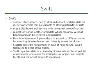 Swift
• Swift
– = object store service used to store redundant, scalable data on
clusters of servers that are capable of storing petabytes of data.
– uses a distributed architecture with no central point of control.
– is ideal for storing unstructured data which can grow without
bounds and can be retrieved and updated.
– Data is written to multiple nodes that extend to different zones
for ensuring data replication and integrity across the cluster.
– Clusters can scale horizontally. In case of node failure, data is
replicated to other active nodes.
– Swift organizes data in a hierarchy. It accounts for the stored list
of containers, containers for storing lists of objects and objects
for storing the actual data with metadata.
 