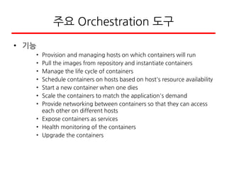 주요 Orchestration 도구
• 기능
• Provision and managing hosts on which containers will run
• Pull the images from repository and instantiate containers
• Manage the life cycle of containers
• Schedule containers on hosts based on host's resource availability
• Start a new container when one dies
• Scale the containers to match the application's demand
• Provide networking between containers so that they can access
each other on different hosts
• Expose containers as services
• Health monitoring of the containers
• Upgrade the containers
 
