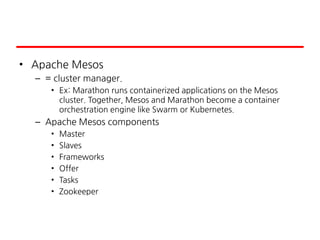 • Apache Mesos
– = cluster manager.
• Ex: Marathon runs containerized applications on the Mesos
cluster. Together, Mesos and Marathon become a container
orchestration engine like Swarm or Kubernetes.
– Apache Mesos components
• Master
• Slaves
• Frameworks
• Offer
• Tasks
• Zookeeper
 