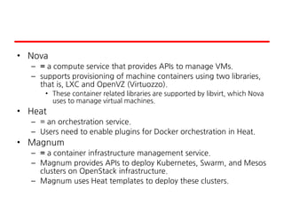 • Nova
– = a compute service that provides APIs to manage VMs.
– supports provisioning of machine containers using two libraries,
that is, LXC and OpenVZ (Virtuozzo).
• These container related libraries are supported by libvirt, which Nova
uses to manage virtual machines.
• Heat
– = an orchestration service.
– Users need to enable plugins for Docker orchestration in Heat.
• Magnum
– = a container infrastructure management service.
– Magnum provides APIs to deploy Kubernetes, Swarm, and Mesos
clusters on OpenStack infrastructure.
– Magnum uses Heat templates to deploy these clusters.
 
