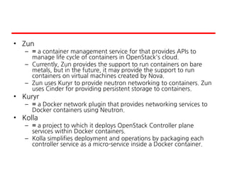 • Zun
– = a container management service for that provides APIs to
manage life cycle of containers in OpenStack's cloud.
– Currently, Zun provides the support to run containers on bare
metals, but in the future, it may provide the support to run
containers on virtual machines created by Nova.
– Zun uses Kuryr to provide neutron networking to containers. Zun
uses Cinder for providing persistent storage to containers.
• Kuryr
– = a Docker network plugin that provides networking services to
Docker containers using Neutron.
• Kolla
– = a project to which it deploys OpenStack Controller plane
services within Docker containers.
– Kolla simplifies deployment and operations by packaging each
controller service as a micro-service inside a Docker container.
 