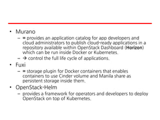 • Murano
– = provides an application catalog for app developers and
cloud administrators to publish cloud-ready applications in a
repository available within OpenStack Dashboard (Horizon)
which can be run inside Docker or Kubernetes.
–  control the full life cycle of applications.
• Fuxi
– = storage plugin for Docker containers that enables
containers to use Cinder volume and Manila share as
persistent storage inside them.
• OpenStack-Helm
– provides a framework for operators and developers to deploy
OpenStack on top of Kubernetes.
 