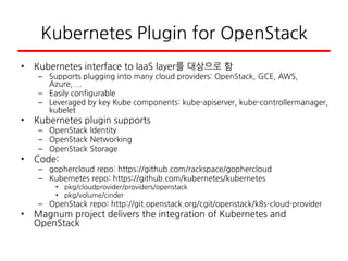 Kubernetes Plugin for OpenStack
• Kubernetes interface to IaaS layer를 대상으로 함
– Supports plugging into many cloud providers: OpenStack, GCE, AWS,
Azure, ...
– Easily configurable
– Leveraged by key Kube components: kube-apiserver, kube-controllermanager,
kubelet
• Kubernetes plugin supports
– OpenStack Identity
– OpenStack Networking
– OpenStack Storage
• Code:
– gophercloud repo: https://github.com/rackspace/gophercloud
– Kubernetes repo: https://github.com/kubernetes/kubernetes
• pkg/cloudprovider/providers/openstack
• pkg/volume/cinder
– OpenStack repo: http://git.openstack.org/cgit/openstack/k8s-cloud-provider
• Magnum project delivers the integration of Kubernetes and
OpenStack
 