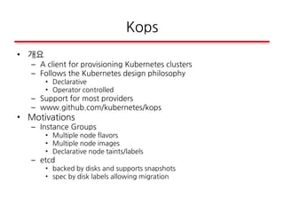 Kops
• 개요
– A client for provisioning Kubernetes clusters
– Follows the Kubernetes design philosophy
• Declarative
• Operator controlled
– Support for most providers
– www.github.com/kubernetes/kops
• Motivations
– Instance Groups
• Multiple node flavors
• Multiple node images
• Declarative node taints/labels
– etcd
• backed by disks and supports snapshots
• spec by disk labels allowing migration
 