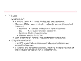 • 구성요소
– Magnum API
• = a WSGI server that serves API requests that user sends.
• Magnum API has many controllers to handle a request for each of
resources:
– Baymodel # Baymodel and Bay will be replaced by cluster
– Bay # and cluster templates respectively.
– Certificate, Cluster, Cluster template
– Magnum services, Quota, Stats
• Each of controllers handle a request for specific resources.
– Magnum conductor
• = an RPC server that provides coordination and database query
support for Magnum.
• is stateless and horizontally scalable, meaning multiple instances of
the conductor service can run at the same time.
 