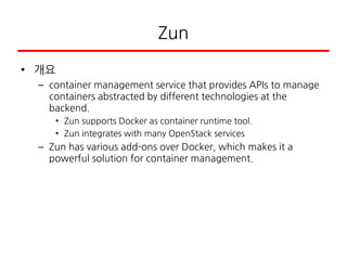 Zun
• 개요
– container management service that provides APIs to manage
containers abstracted by different technologies at the
backend.
• Zun supports Docker as container runtime tool.
• Zun integrates with many OpenStack services
– Zun has various add-ons over Docker, which makes it a
powerful solution for container management.
 