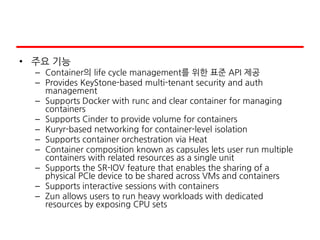 • 주요 기능
– Container의 life cycle management를 위한 표준 API 제공
– Provides KeyStone-based multi-tenant security and auth
management
– Supports Docker with runc and clear container for managing
containers
– Supports Cinder to provide volume for containers
– Kuryr-based networking for container-level isolation
– Supports container orchestration via Heat
– Container composition known as capsules lets user run multiple
containers with related resources as a single unit
– Supports the SR-IOV feature that enables the sharing of a
physical PCIe device to be shared across VMs and containers
– Supports interactive sessions with containers
– Zun allows users to run heavy workloads with dedicated
resources by exposing CPU sets
 