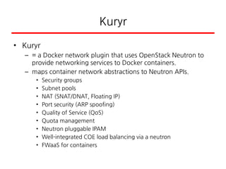 Kuryr
• Kuryr
– = a Docker network plugin that uses OpenStack Neutron to
provide networking services to Docker containers.
– maps container network abstractions to Neutron APIs.
• Security groups
• Subnet pools
• NAT (SNAT/DNAT, Floating IP)
• Port security (ARP spoofing)
• Quality of Service (QoS)
• Quota management
• Neutron pluggable IPAM
• Well-integrated COE load balancing via a neutron
• FWaaS for containers
 