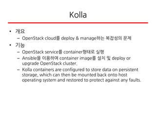 Kolla
• 개요
– OpenStack cloud를 deploy & manage하는 복잡성의 문제
• 기능
– OpenStack service를 container형태로 실행
– Ansible을 이용하여 container image를 설치 및 deploy or
upgrade OpenStack cluster.
– Kolla containers are configured to store data on persistent
storage, which can then be mounted back onto host
operating system and restored to protect against any faults.
 