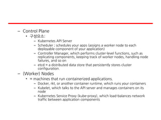 – Control Plane
• 구성요소:
– Kubernetes API Server
– Scheduler ; schedules your apps (assigns a worker node to each
deployable component of your application)
– Controller Manager, which performs cluster-level functions, such as
replicating components, keeping track of worker nodes, handling node
failures, and so on
– etcd = a distributed data store that persistently stores cluster
configuration.
– (Worker) Nodes
• = machines that run containerized applications.
– Docker, rkt, or another container runtime, which runs your containers
– Kubelet, which talks to the API server and manages containers on its
node
– Kubernetes Service Proxy (kube-proxy), which load-balances network
traffic between application components
 