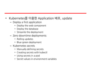 • Kubernetes를 이용한 Application 배포, update
– Deploy a first application
• Deploy the web component
• Deploy the database
• Streamle the deployment
– Zero downtime deployments
• Rolling updates
• Blue–green deployment
– Kubernetes secrets
• Manually defining secrets
• Creating secrets with kubectl
• Using secrets in a pod
• Secret values in environment variables
 