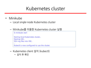Kubernetes cluster
• Minikube
– Local single-node Kubernetes cluster
– Minikube를 이용한 Kubernetes cluster 실행
– Kubernetes client 설치 (kubectl)
• 설치 후 확인
$ minikube start
Starting local Kubernetes cluster...
Starting VM...
SSH-ing files into VM...
...
Kubectl is now configured to use the cluster.
 