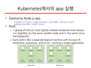 Kubernetes에서의 app 실행
• Deploying Node.js app
• Pods
– = group of one or more tightly related containers that always
run together on the same worker node and in the same Linux
namespace(s).
– Each pod is like a separate logical machine with its own IP,
hostname, processes, and so on, running a single application.
$ kubectl run mykub --image=hk/mykub --port=8080 --generator=run/v1
replicationcontroller "mykub" created
 