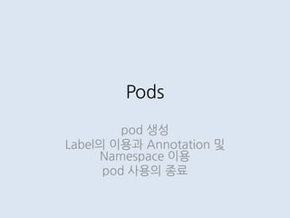 Pods
pod 생성
Label의 이용과 Annotation 및
Namespace 이용
pod 사용의 종료
 