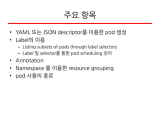 주요 항목
• YAML 또는 JSON descriptor를 이용한 pod 생성
• Label의 이용
– Listing subsets of pods through label selectors
– Label 및 selector를 통한 pod scheduling 관리
• Annotation
• Namespace 를 이용한 resource grouping
• pod 사용의 종료
 