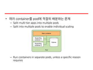 • 여러 container를 pod에 적절히 배분하는 문제
– Split multi-tier apps into multiple pods
– Split into multiple pods to enable individual scaling
– Run containers in separate pods, unless a specific reason
requires
 