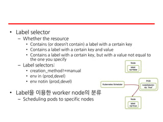 • Label selector
– Whether the resource
• Contains (or doesn’t contain) a label with a certain key
• Contains a label with a certain key and value
• Contains a label with a certain key, but with a value not equal to
the one you specify
– Label selectors:
• creation_method!=manual
• env in (prod,devel)
• env notin (prod,devel)
• Label을 이용한 worker node의 분류
– Scheduling pods to specific nodes
 