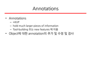 Annotations
• Annotations
– =KVP
– hold much larger pieces of information
– Tool-building 또는 new features 에 이용
• Object에 대한 annotation의 추가 및 수정 및 검사
 
