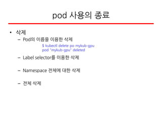 pod 사용의 종료
• 삭제
– Pod의 이름을 이용한 삭제
– Label selector를 이용한 삭제
– Namespace 전체에 대한 삭제
– 전체 삭제
$ kubectl delete po mykub-gpu
pod "mykub-gpu" deleted
 